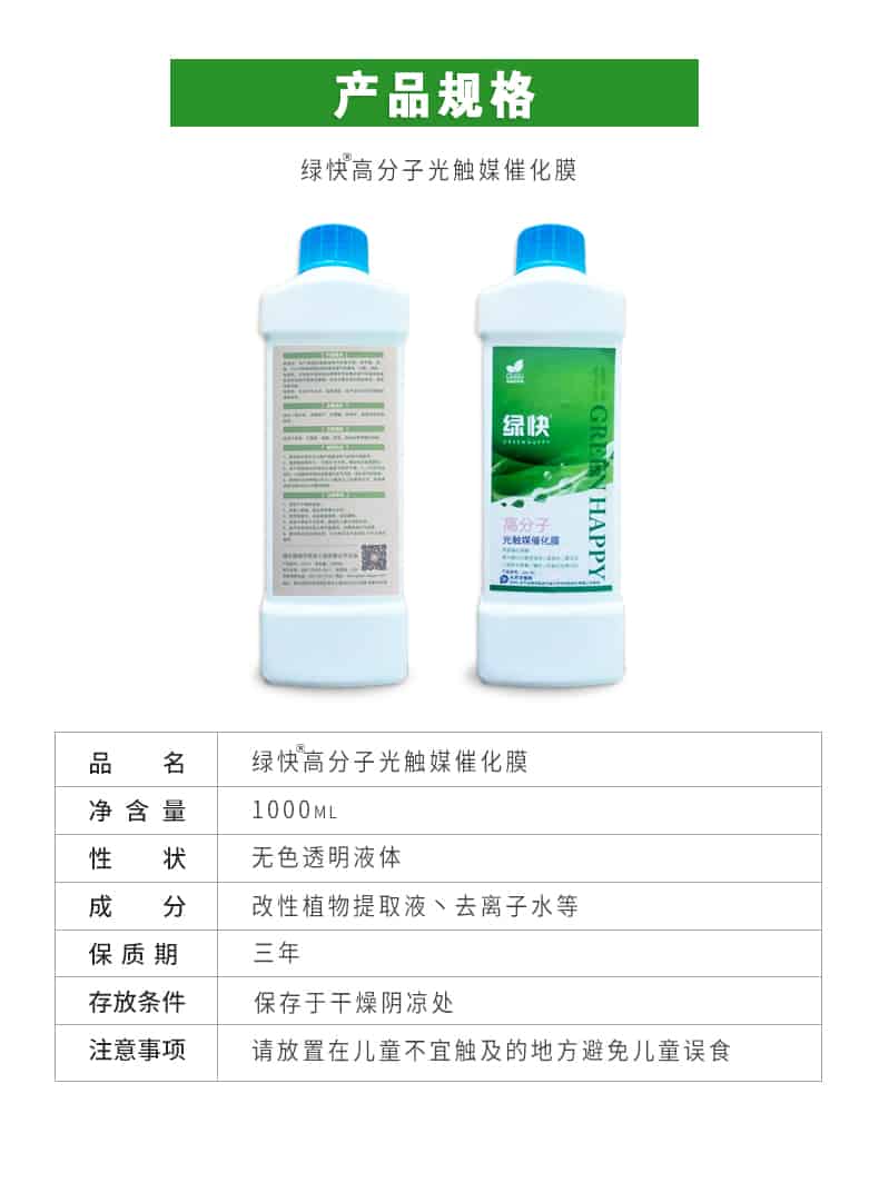 產(chǎn)品規(guī)格，綠快高分子光觸媒催化膜，1000ml，無色透明液體，改性植物提取液，去離子水，三年，保存于干燥陰涼處，請放置在兒童無法觸及處的地方避免兒童誤食