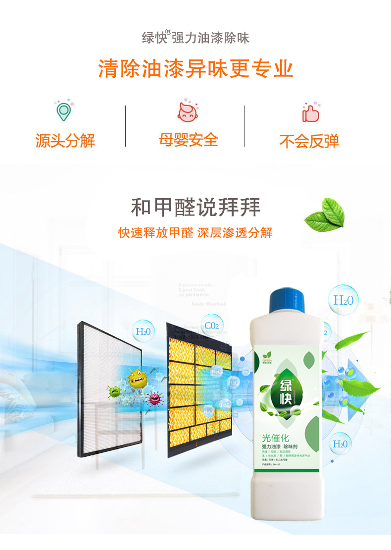 去除油漆味 去除甲醛 格瑞樂(lè)環(huán)保 綠快除甲醛  您要除的油漆味真是甲醛嗎？ 醛知道 1油漆味是芳香徑氣味污染物的苯系物，二甲苯，但是甲醛無(wú)味刺激性氣體。2油漆中對(duì)人體危害大的是苯和苯系物和聚酯漆里的甲苯二異氰酸酯，甲醛化學(xué)是HCHO，分子量30.03，又稱(chēng)乙醛 3甲醛刺激眼睛落淚，睜不開(kāi)眼，味道不是臭的那種，油漆是有味道的，但不刺激眼睛，眼睛不會(huì)落淚。  家具/柜子異味 清漆，烤漆味 綠快強(qiáng)力油漆除味劑 可以做到根煙清除異味不反彈  您所熟知的除異味放肆真的有用嗎？固體炭包：物理吸附，并非去除二次污染 耗費(fèi)人力財(cái)力 香水/噴霧：僅是掩蓋，都是表象，香水有毒 二次污染 植物吸附分解：吸附物微量，效果幾乎可以忽略不計(jì)  綠快強(qiáng)力油漆除味  專(zhuān)業(yè)除油漆味，木質(zhì)家具除甲醛 根源清除，高分子分解技術(shù) 源頭持久凈化，不限換屆限制 無(wú)二次污染 母嬰安全型  您需要除的油漆味，我們都可以做到！ 清漆/烤漆/地坪漆/木地板/各類(lèi)油漆  綠快強(qiáng)力油漆除味劑 清除油漆異味更專(zhuān)業(yè) 源頭分解 母嬰安全 不會(huì)反彈  和甲醛說(shuō)拜拜  快速釋放甲醛 深層滲透分解  母嬰安全型 無(wú)毒無(wú)刺激 無(wú)二次污染 母嬰安全配方不是說(shuō)說(shuō)而已  高效除醛 健康有我 一款好產(chǎn)品的選擇 強(qiáng)力尤其除味清除油漆異味的同時(shí)木葉神通鋪分解家具內(nèi)部的甲醛，然后您捉到全方位清除  長(zhǎng)久不反彈  檢測(cè)報(bào)告 中科院權(quán)威檢測(cè) 甲醛去除率檢測(cè)報(bào)告 無(wú)毒無(wú)害檢測(cè)報(bào)告  更多適用范圍 只要有污染的地方就有我的存在  住宅 辦公室 商業(yè)場(chǎng)所  酒店  格瑞樂(lè)清除觸媒技術(shù)  產(chǎn)品信息：產(chǎn)品品牌：綠快  產(chǎn)品名稱(chēng)：綠快強(qiáng)力油漆除味  產(chǎn)品組成：納米二氧化鈦、植物萃取多酚、表面活性劑等組成  產(chǎn)品特點(diǎn)：快速性、徹底性、穩(wěn)定性 使用對(duì)象：快速分解苯系物 醛 酮等，清除油漆味及其他裝修異味  安全性  無(wú)毒無(wú)害 母嬰安全型