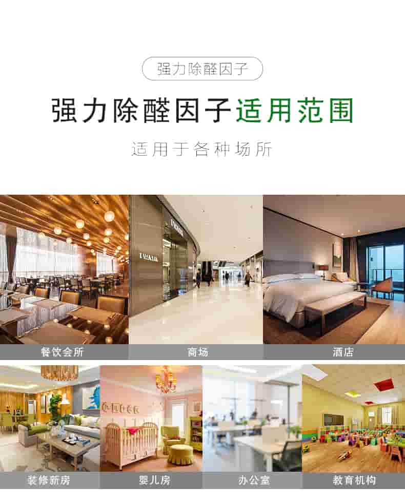 強(qiáng)力除醛因子 適用對(duì)象  適用于各種板材類物體：衣柜/櫥柜/書桌書柜/臥室寢具/桌椅組合  強(qiáng)力除醛因子 適用范圍  適用于各種場(chǎng)所：餐飲會(huì)所/商場(chǎng)/酒店/裝修新房/嬰兒房/辦公室/教育機(jī)構(gòu)